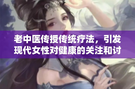 老中醫(yī)傳授傳統(tǒng)療法，引發(fā)現(xiàn)代女性對健康的關(guān)注和討論