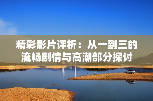 精彩影片評析：從一到三的流暢劇情與高潮部分探討