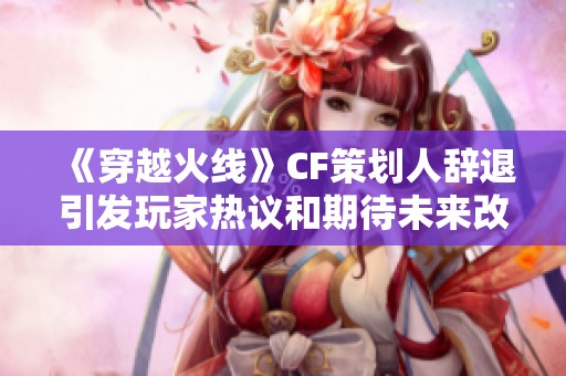 《穿越火線》CF策劃人辭退引發玩家熱議和期待未來改革