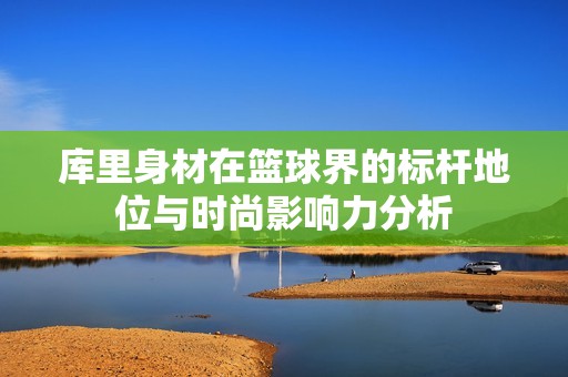庫里身材在籃球界的標桿地位與時尚影響力分析