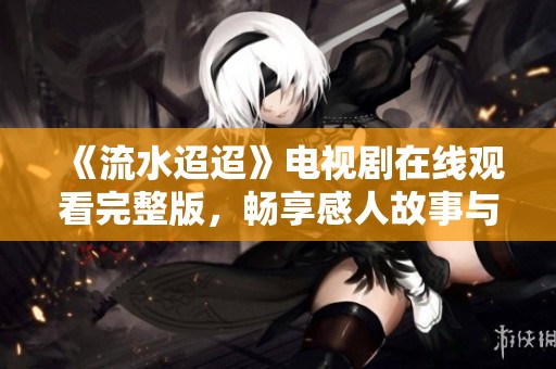 《流水迢迢》電視劇在線觀看完整版，暢享感人故事與精彩瞬間