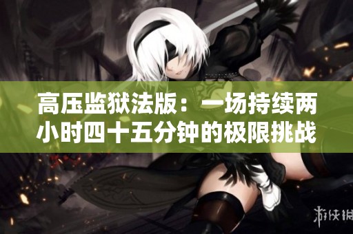 高壓監(jiān)獄法版：一場(chǎng)持續(xù)兩小時(shí)四十五分鐘的極限挑戰(zhàn)