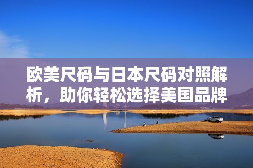 歐美尺碼與日本尺碼對照解析，助你輕松選擇美國品牌
