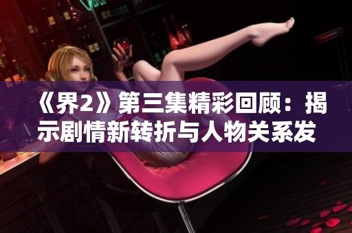 《界2》第三集精彩回顧：揭示劇情新轉折與人物關系發展