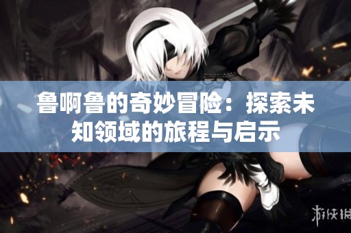 魯啊魯的奇妙冒險：探索未知領域的旅程與啟示
