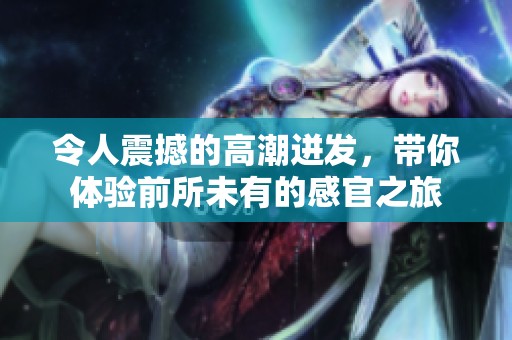 令人震撼的高潮迸發，帶你體驗前所未有的感官之旅