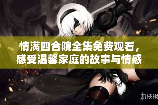 情滿四合院全集免費觀看，感受溫馨家庭的故事與情感