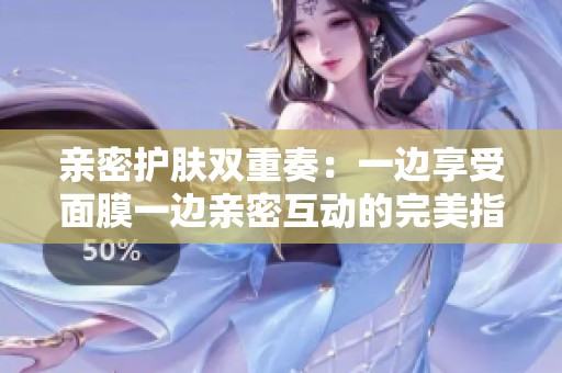 親密護膚雙重奏：一邊享受面膜一邊親密互動的完美指南