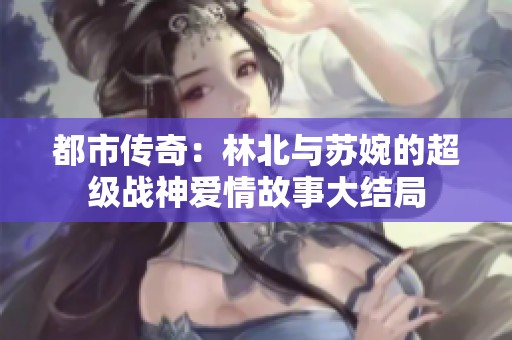 都市傳奇：林北與蘇婉的超級戰神愛情故事大結局