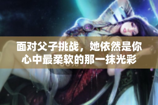 面對父子挑戰，她依然是你心中最柔軟的那一抹光彩