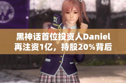 黑神話首位投資人Daniel再注資1億，持股20%背后的故事