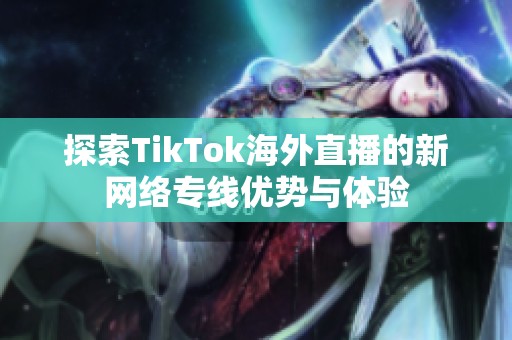 探索TikTok海外直播的新網絡專線優勢與體驗