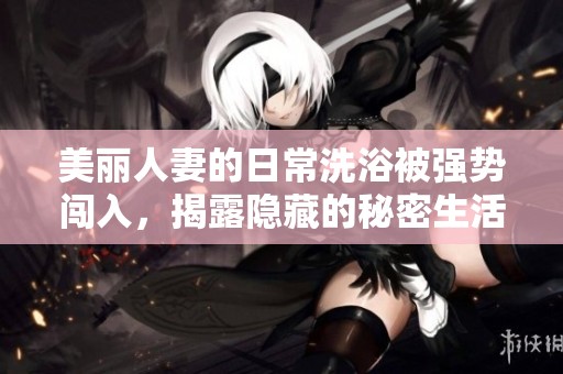 美麗人妻的日常洗浴被強勢闖入，揭露隱藏的秘密生活