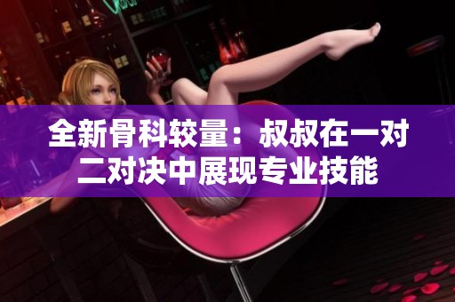 全新骨科較量：叔叔在一對二對決中展現專業技能