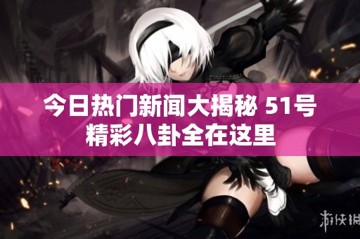今日熱門新聞大揭秘 51號精彩八卦全在這里