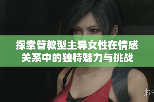 探索管教型主導女性在情感關系中的獨特魅力與挑戰