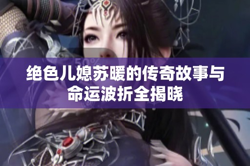絕色兒媳蘇暖的傳奇故事與命運波折全揭曉