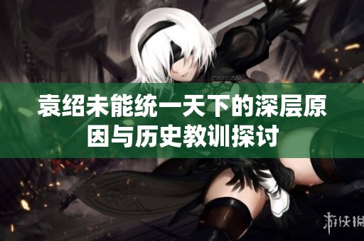袁紹未能統一天下的深層原因與歷史教訓探討