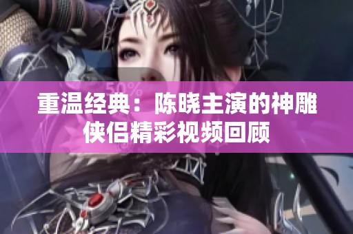 重溫經典：陳曉主演的神雕俠侶精彩視頻回顧