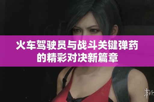 火車駕駛員與戰(zhàn)斗關(guān)鍵彈藥的精彩對決新篇章