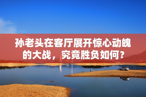 孫老頭在客廳展開驚心動魄的大戰，究竟勝負如何？