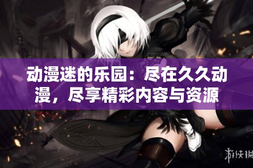 動漫迷的樂園：盡在久久動漫，盡享精彩內容與資源