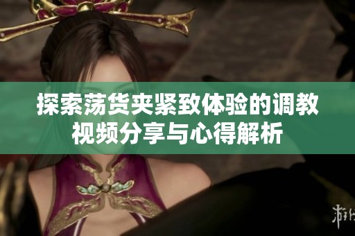探索蕩貨夾緊致體驗(yàn)的調(diào)教視頻分享與心得解析