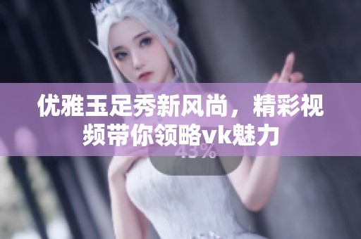 優雅玉足秀新風尚，精彩視頻帶你領略vk魅力