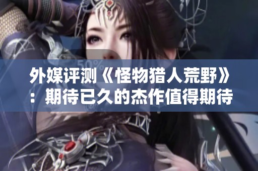外媒評測《怪物獵人荒野》：期待已久的杰作值得期待