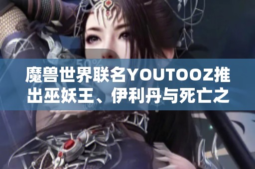 魔獸世界聯名YOUTOOZ推出巫妖王、伊利丹與死亡之翼限量周邊