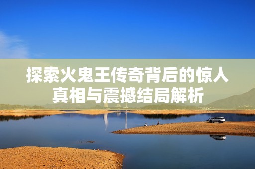 探索火鬼王傳奇背后的驚人真相與震撼結局解析