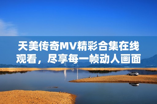 天美傳奇MV精彩合集在線觀看，盡享每一幀動(dòng)人畫面