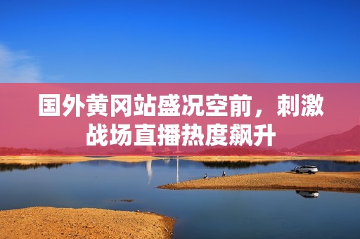 國外黃岡站盛況空前，刺激戰場直播熱度飆升