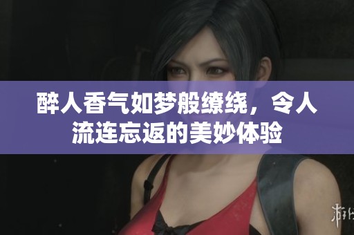 醉人香氣如夢般繚繞，令人流連忘返的美妙體驗