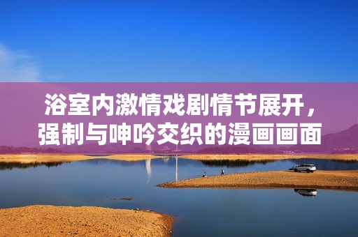 浴室內激情戲劇情節展開，強制與呻吟交織的漫畫畫面