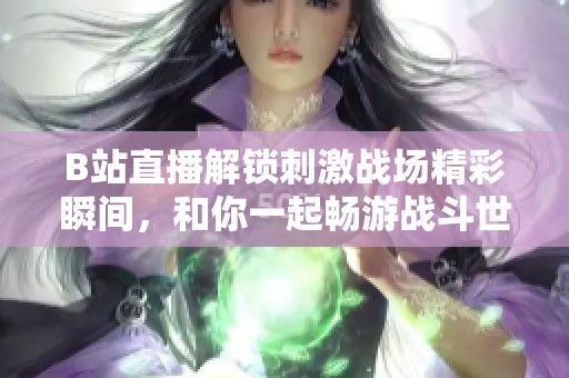 B站直播解鎖刺激戰(zhàn)場(chǎng)精彩瞬間，和你一起暢游戰(zhàn)斗世界