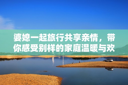 婆媳一起旅行共享親情，帶你感受別樣的家庭溫暖與歡樂