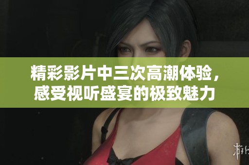 精彩影片中三次高潮體驗，感受視聽盛宴的極致魅力