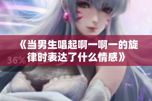 《當男生唱起啊一啊一的旋律時表達了什么情感》