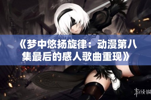 《夢中悠揚旋律：動漫第八集最后的感人歌曲重現》