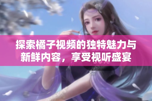 探索橘子視頻的獨(dú)特魅力與新鮮內(nèi)容，享受視聽盛宴