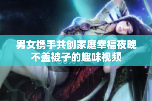 男女攜手共創家庭幸福夜晚不蓋被子的趣味視頻