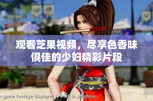觀看芝果視頻，盡享色香味俱佳的少婦精彩片段