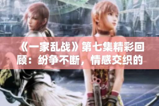 《一家亂戰》第七集精彩回顧：紛爭不斷，情感交織的一幕幕