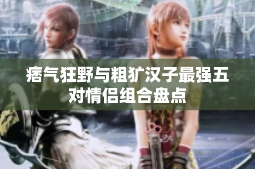 痞氣狂野與粗獷漢子最強五對情侶組合盤點