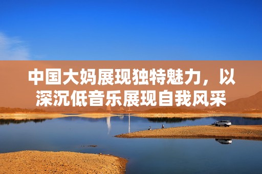 中國大媽展現獨特魅力，以深沉低音樂展現自我風采