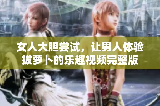 女人大膽嘗試，讓男人體驗拔蘿卜的樂趣視頻完整版
