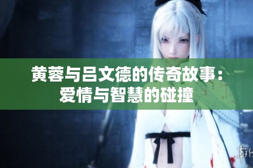 黃蓉與呂文德的傳奇故事：愛(ài)情與智慧的碰撞