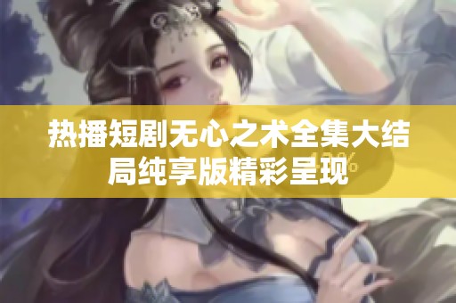 熱播短劇無心之術全集大結局純享版精彩呈現