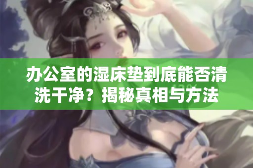 辦公室的濕床墊到底能否清洗干凈？揭秘真相與方法